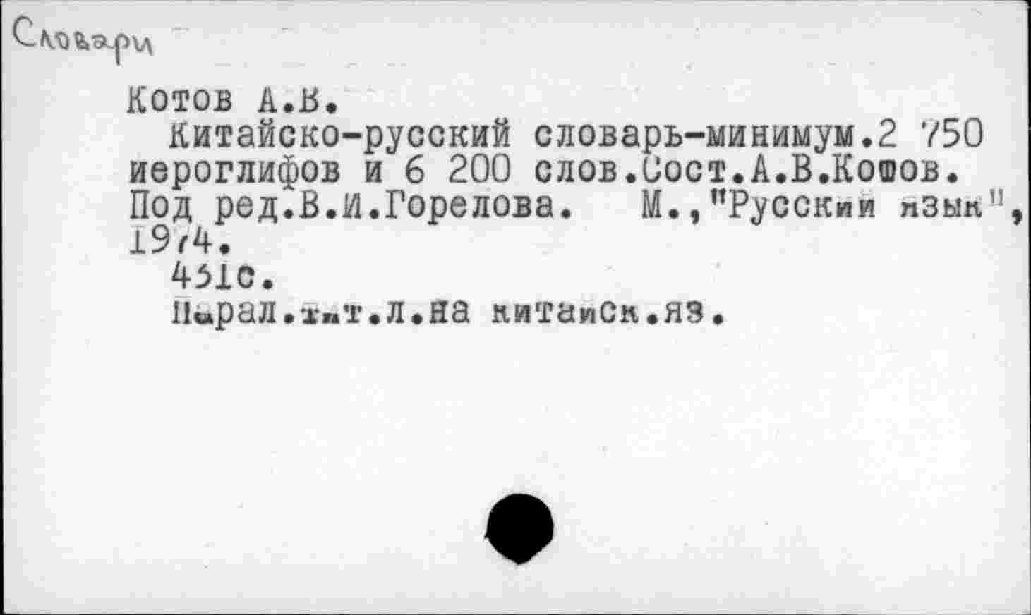 ﻿С ля

КОТОВ А.В.
Китайско-русский словарь-минимум.2 750 иероглифов и 6 200 слов.Оост.А.В.Кошов. Под ред.В.И.Горелова.	М.»’’Русским пзып”
1974.
451С.
Иирал.-ж»т.л.на нитаисн.яз.